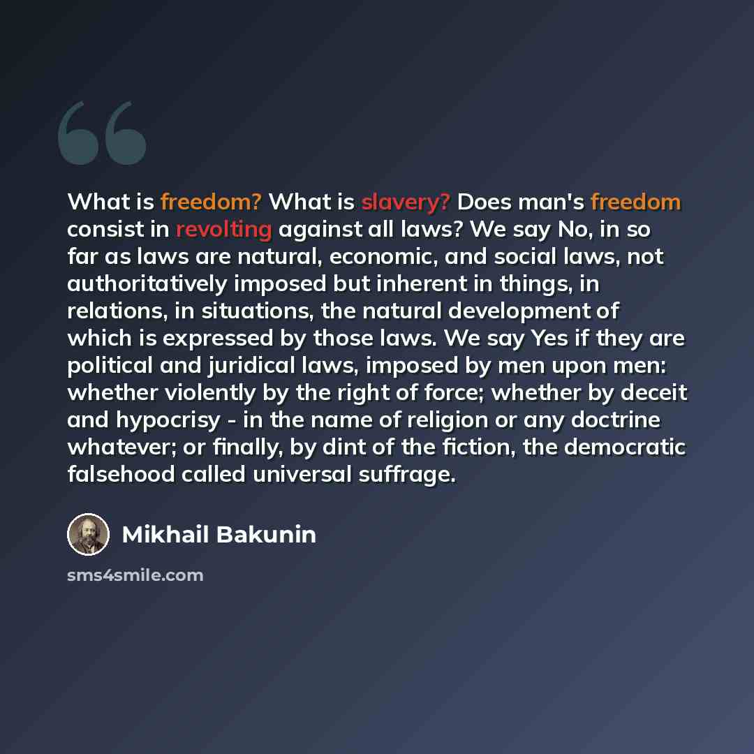 “What is freedom? What is slavery? Does man's freedom consist in revolting against all laws? We say No, in so far as laws are natural, economic, and social laws, not authoritatively imposed but inherent in things, in relations, in situations, the natural development of which is expressed by those…” quote by Mikhail Bakunin