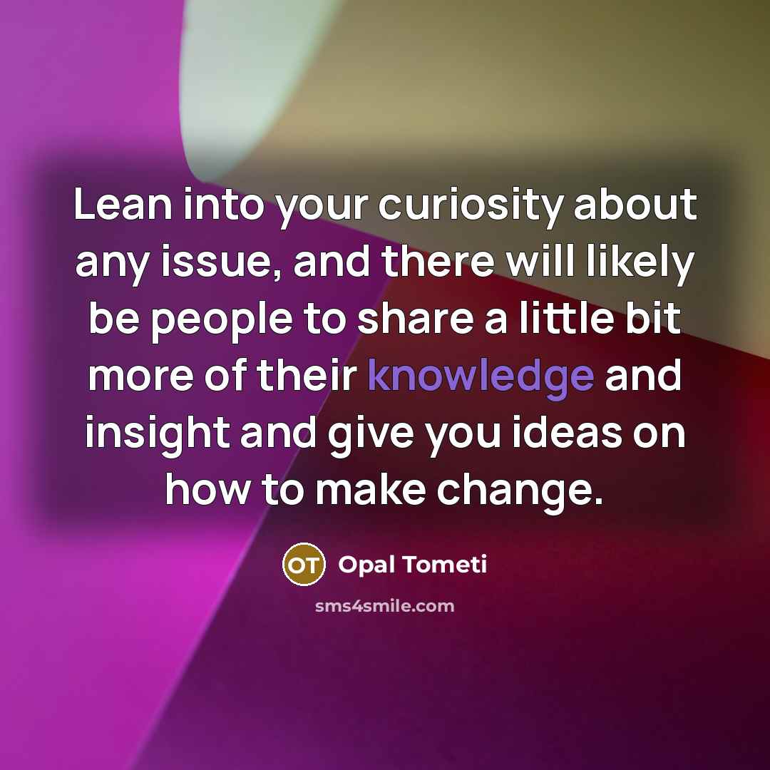“Lean into your curiosity about any issue, and there will likely be people to share a little bit more of their knowledge and insight and give you ideas on how to make change.” quote by Opal Tometi