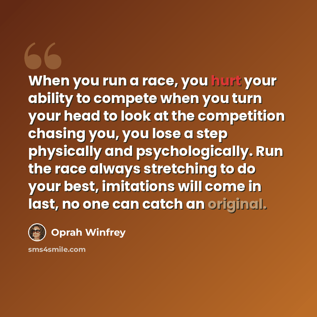 “When you run a race, you hurt your ability to compete when you turn your head to look at the competition chasing you, you lose a step physically and psychologically. Run the race always stretching to do your best, imitations will come in last, no one can catch an original.” quote by Oprah Winfrey