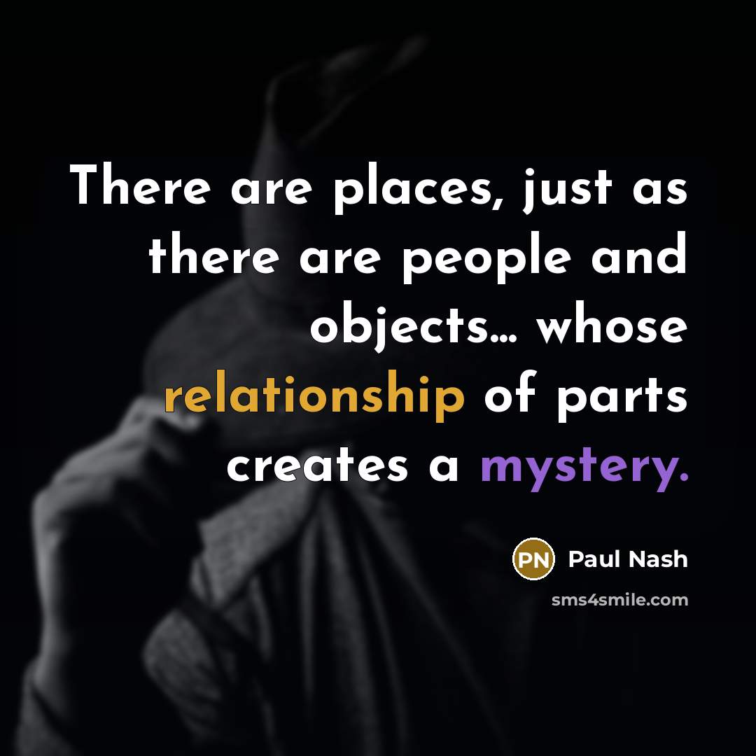 “There are places, just as there are people and objects... whose relationship of parts creates a mystery.” quote by Paul Nash