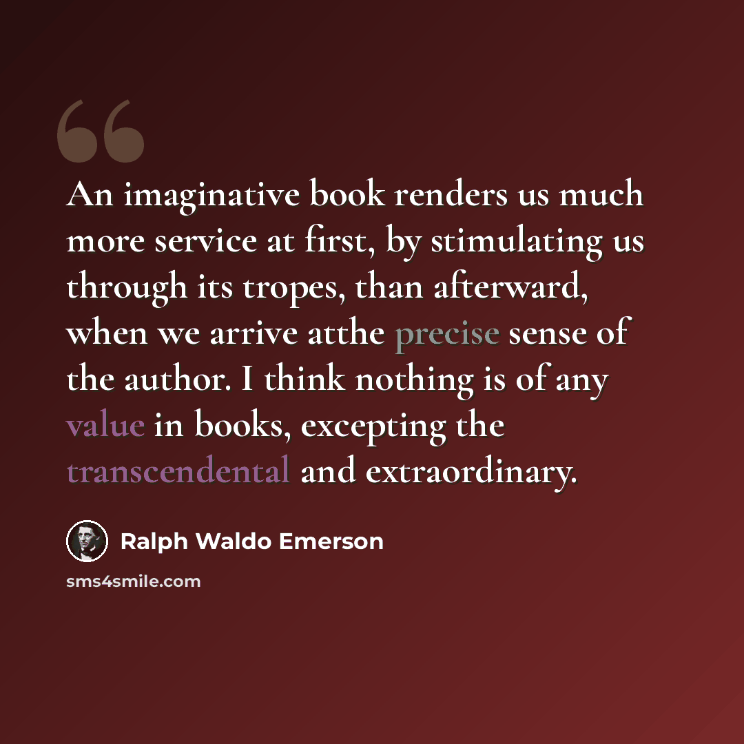 “An imaginative book renders us much more service at first, by stimulating us through its tropes, than afterward, when we arrive atthe precise sense of the author. I think nothing is of any value in books, excepting the transcendental and extraordinary.” quote by Ralph Waldo Emerson