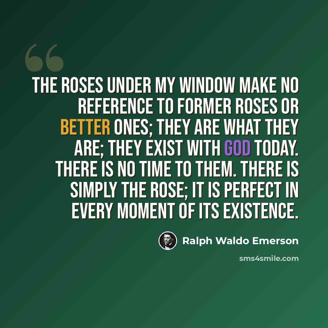 “The roses under my window make no reference to former roses or better ones; they are what they are; they exist with God today. There is no time to them. There is simply the rose; it is perfect in every moment of its existence.” quote by Ralph Waldo Emerson