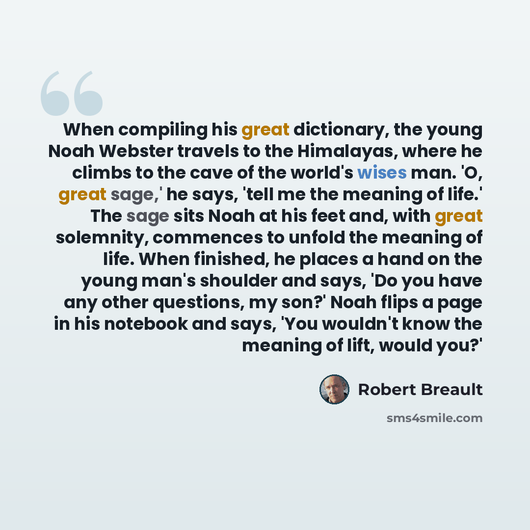 “When compiling his great dictionary, the young Noah Webster travels to the Himalayas, where he climbs to the cave of the world's wises man. 'O, great sage,' he says, 'tell me the meaning of life.' The sage sits Noah at his feet and, with great solemnity, commences to unfold the meaning of life…” quote by Robert Breault