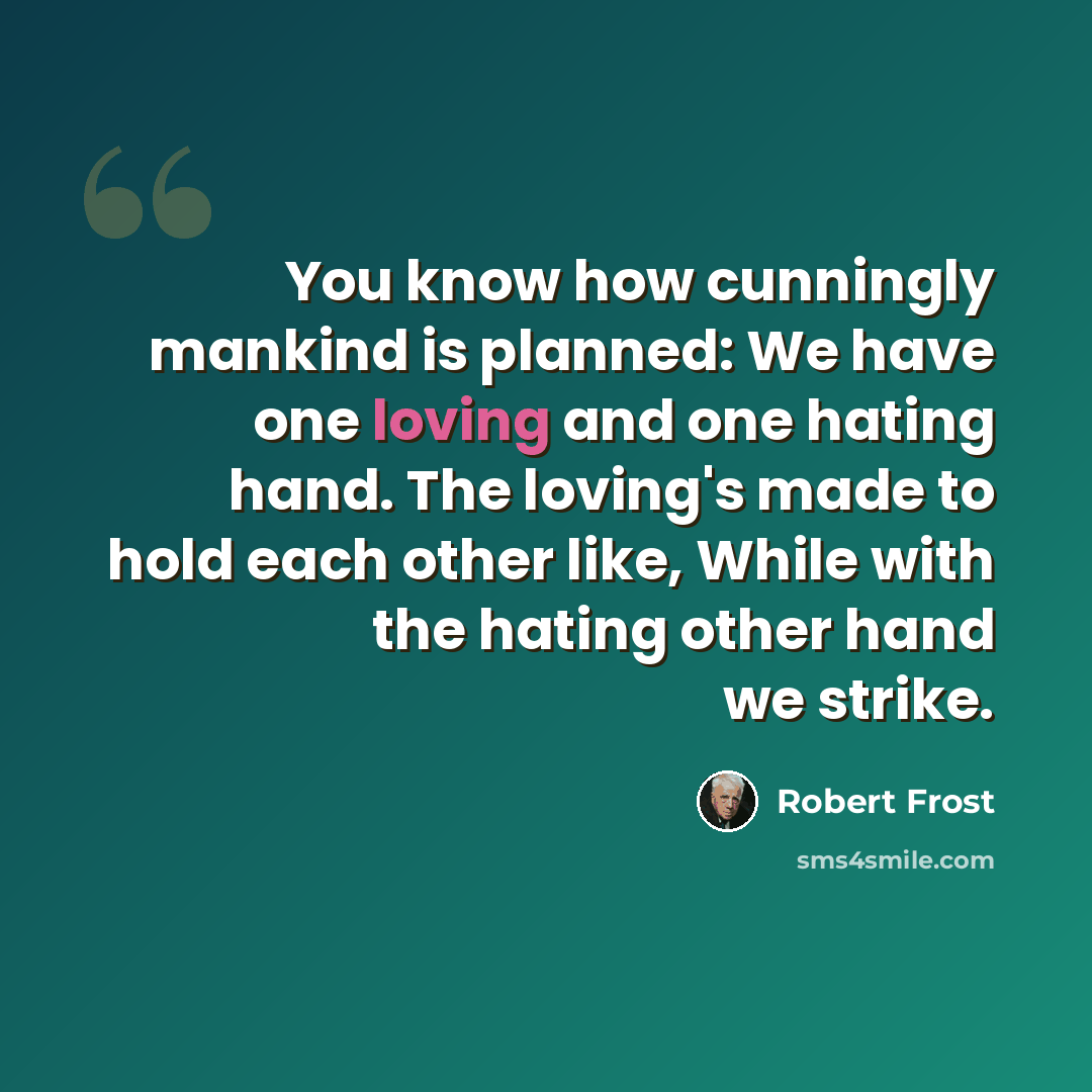 “You know how cunningly mankind is planned: We have one loving and one hating hand. The loving's made to hold each other like, While with the hating other hand we strike.” quote by Robert Frost