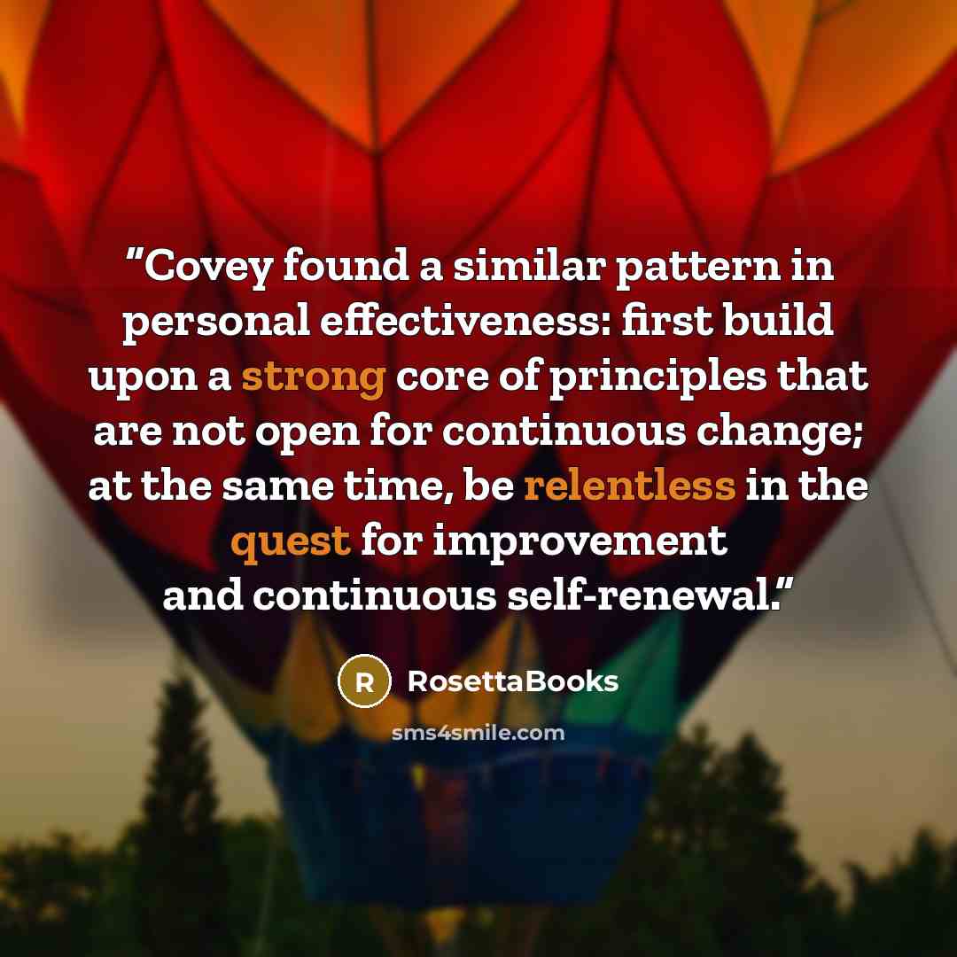 “Covey found a similar pattern in personal effectiveness: first build upon a strong core of principles that are not open for continuous change; at the same time, be relentless in the quest for improvement and continuous self-renewal.” quote by RosettaBooks