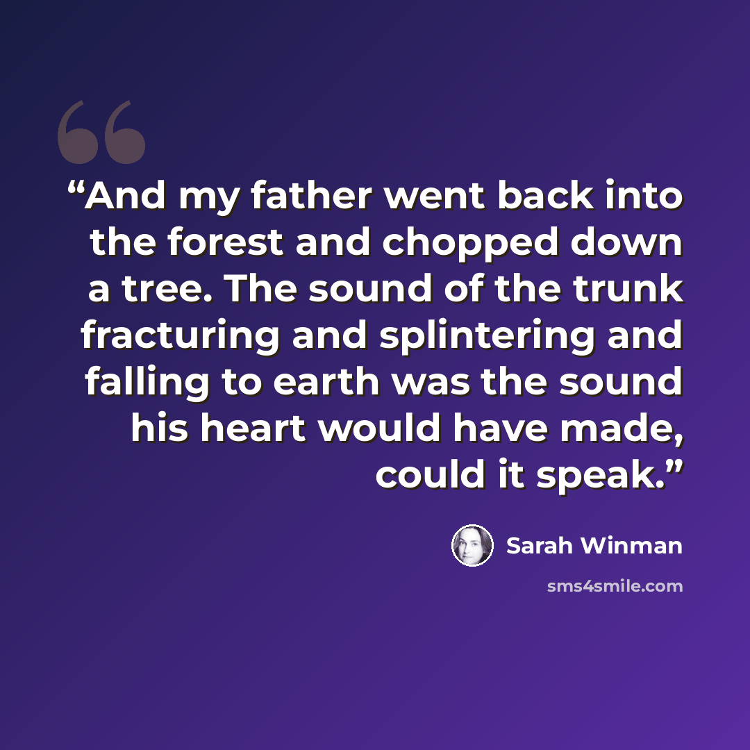 “And my father went back into the forest and chopped down a tree. The sound of the trunk fracturing and splintering and falling to earth was the sound his heart would have made, could it speak.” quote by Sarah Winman