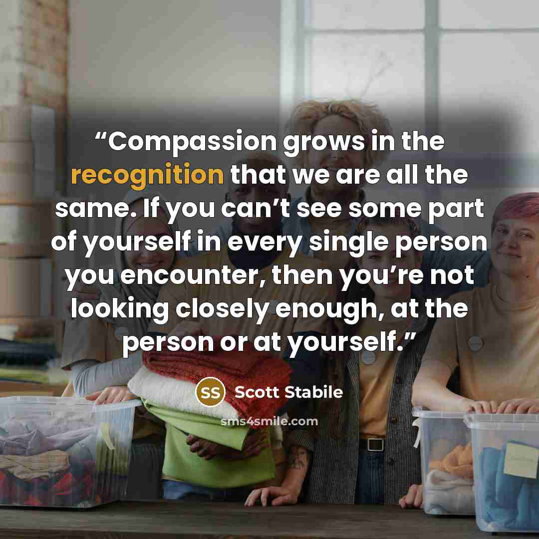 “Compassion grows in the recognition that we are all the same. If you can’t see some part of yourself in every single person you encounter, then you’re not looking closely enough, at the person or at yourself.” quote by Scott Stabile