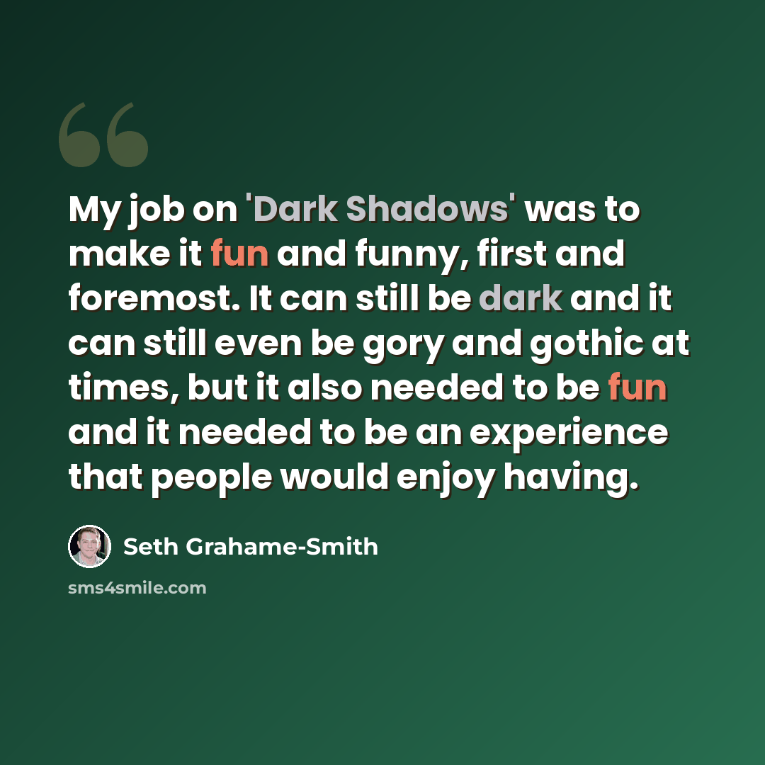 “My job on 'Dark Shadows' was to make it fun and funny, first and foremost. It can still be dark and it can still even be gory and gothic at times, but it also needed to be fun and it needed to be an experience that people would enjoy having.” quote by Seth Grahame-Smith
