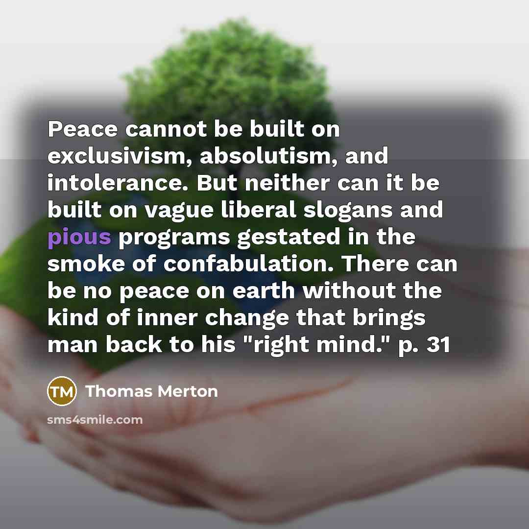 “Peace cannot be built on exclusivism, absolutism, and intolerance. But neither can it be built on vague liberal slogans and pious programs gestated in the smoke of confabulation. There can be no peace on earth without the kind of inner change that brings man back to his "right mind." p. 31” quote by Thomas Merton