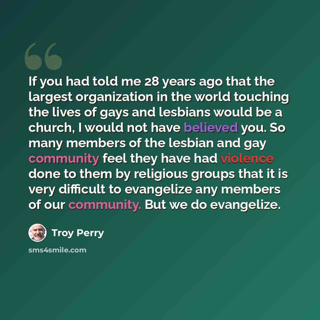 “If you had told me 28 years ago that the largest organization in the world touching the lives of gays and lesbians would be a church, I would not have believed you. So many members of the lesbian and gay community feel they have had violence done to them by religious groups that it is very…” quote by Troy Perry