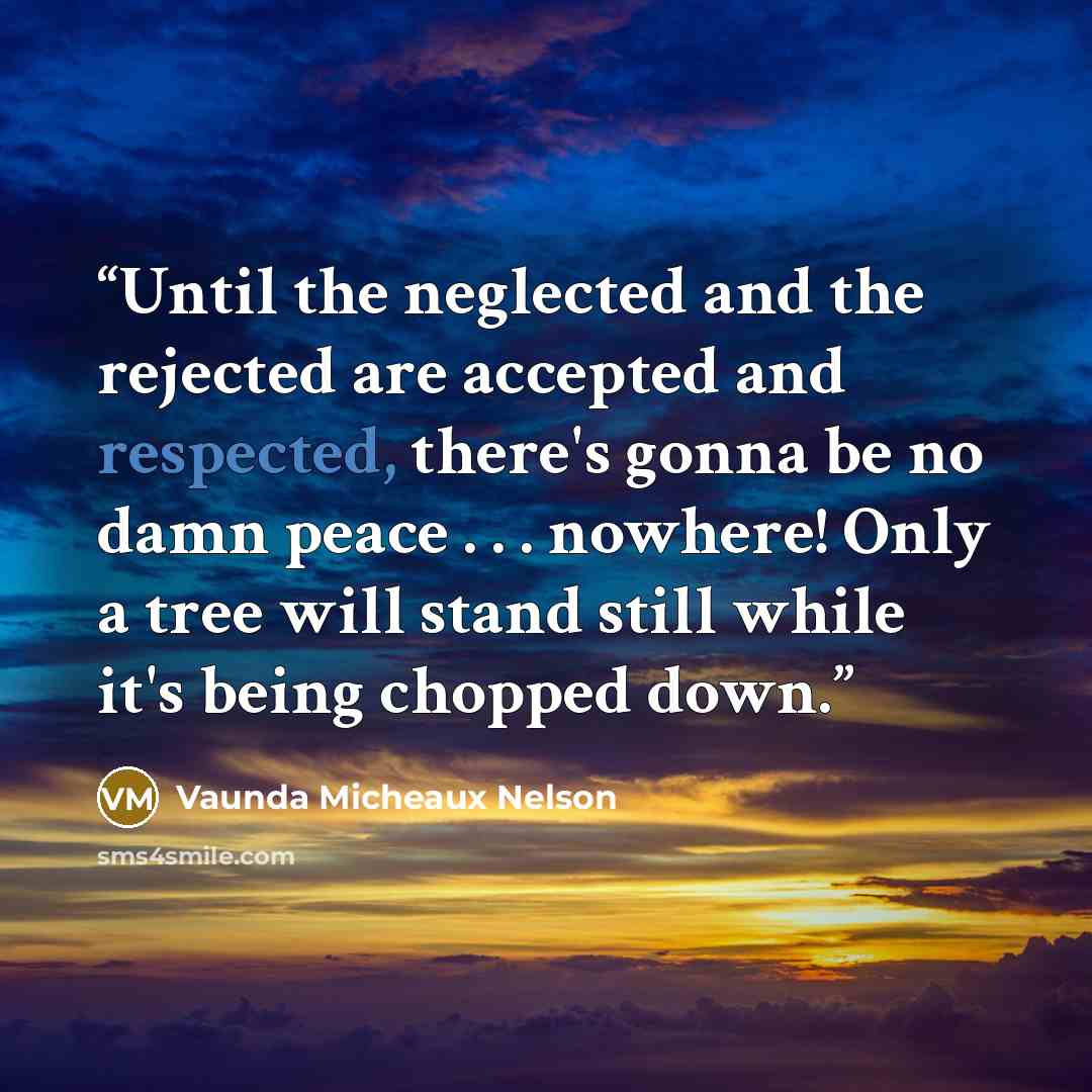 “Until the neglected and the rejected are accepted and respected, there's gonna be no damn peace . . . nowhere! Only a tree will stand still while it's being chopped down.” quote by Vaunda Micheaux Nelson