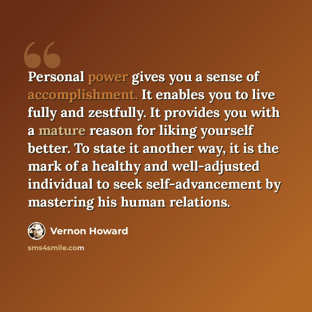 “Personal power gives you a sense of accomplishment. It enables you to live fully and zestfully. It provides you with a mature reason for liking yourself better. To state it another way, it is the mark of a healthy and well-adjusted individual to seek self-advancement by mastering his human…” quote by Vernon Howard