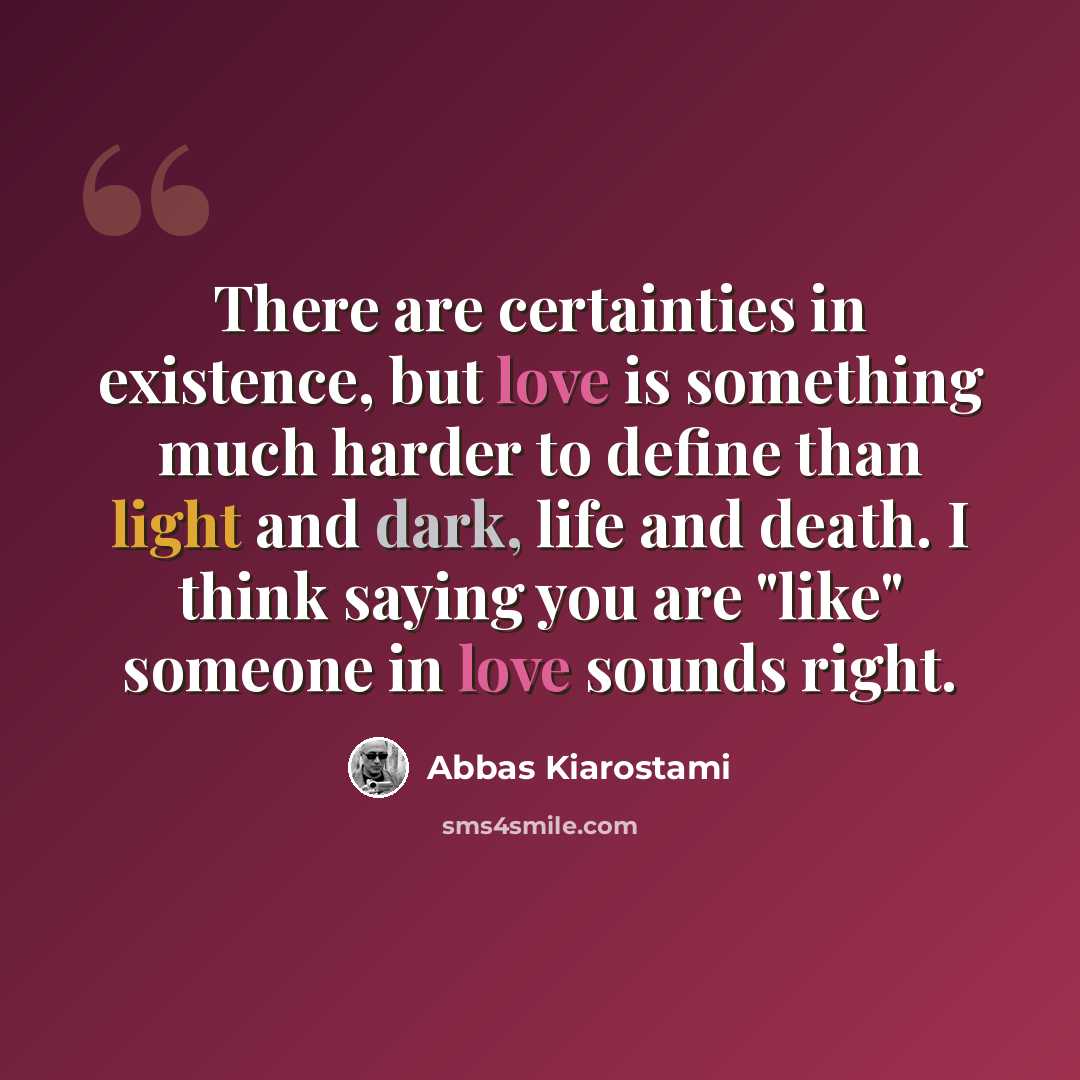 “There are certainties in existence, but love is something much harder to define than light and dark, life and death. I think saying you are "like" someone in love sounds right.” quote by Abbas Kiarostami