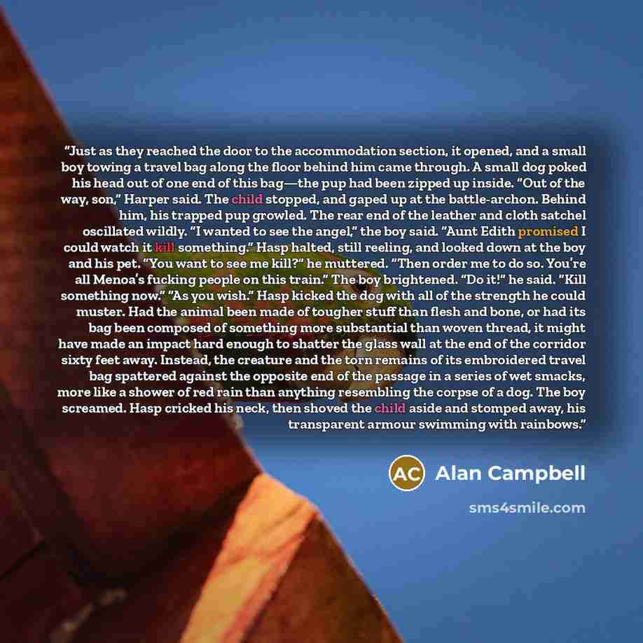 “Just as they reached the door to the accommodation section, it opened, and a small boy towing a travel bag along the floor behind him came through. A small dog poked his head out of one end of this bag—the pup had been zipped up inside. “Out of the way, son,” Harper said. The child stopped, and…” quote by Alan Campbell