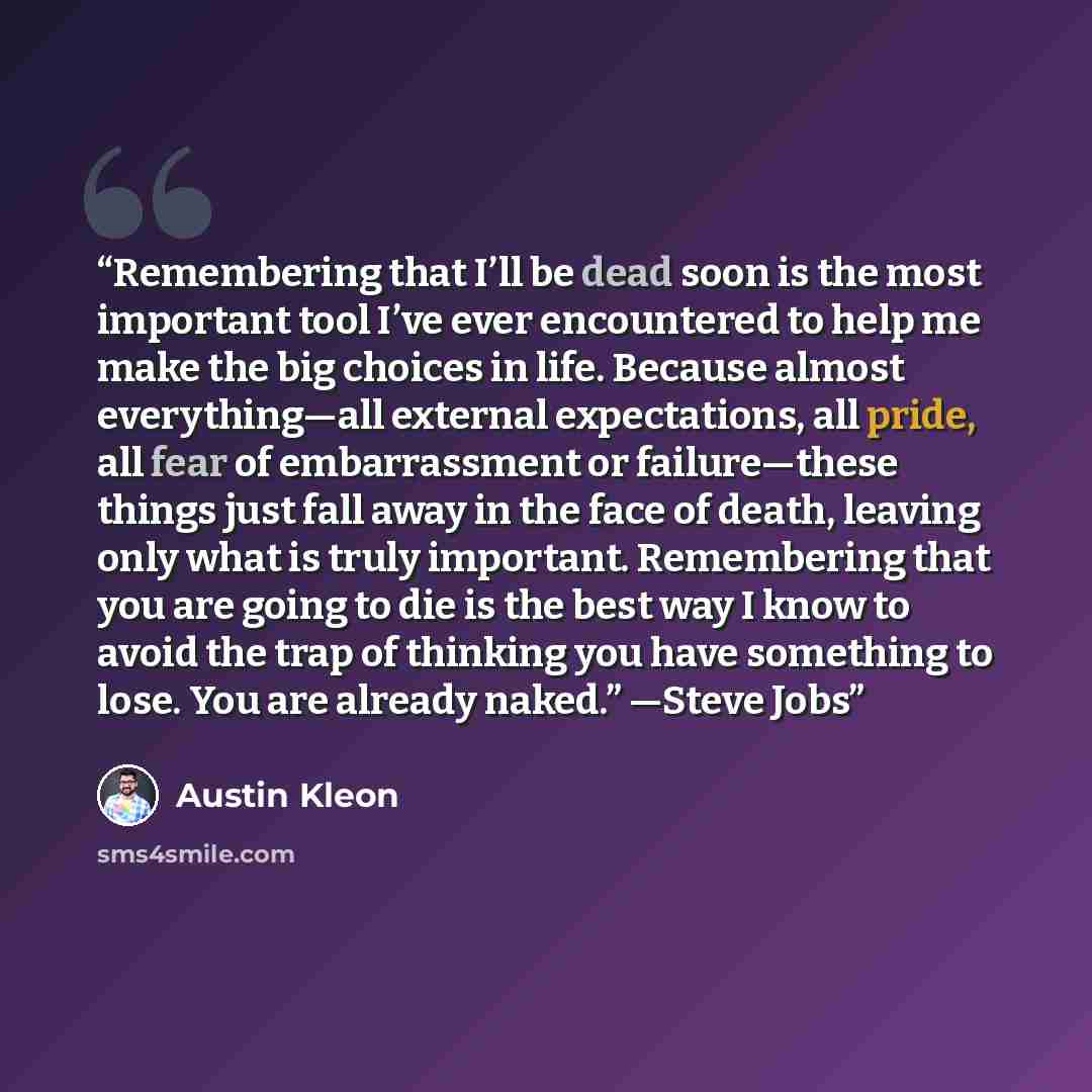 “Remembering that I’ll be dead soon is the most important tool I’ve ever encountered to help me make the big choices in life. Because almost everything—all external expectations, all pride, all fear of embarrassment or failure—these things just fall away in the face of death, leaving only what is…” quote by Austin Kleon