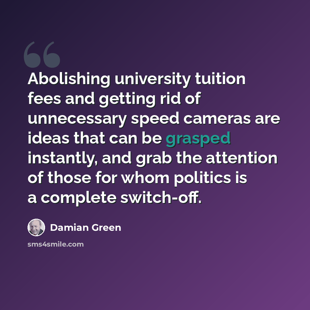 “Abolishing university tuition fees and getting rid of unnecessary speed cameras are ideas that can be grasped instantly, and grab the attention of those for whom politics is a complete switch-off.” quote by Damian Green
