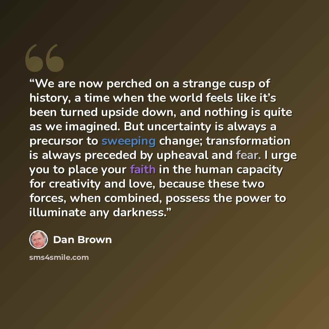 “We are now perched on a strange cusp of history, a time when the world feels like it’s been turned upside down, and nothing is quite as we imagined. But uncertainty is always a precursor to sweeping change; transformation is always preceded by upheaval and fear. I urge you to place your faith in…” quote by Dan Brown