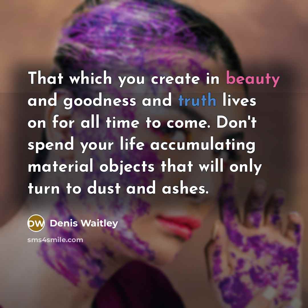 “That which you create in beauty and goodness and truth lives on for all time to come. Don't spend your life accumulating material objects that will only turn to dust and ashes.” quote by Denis Waitley