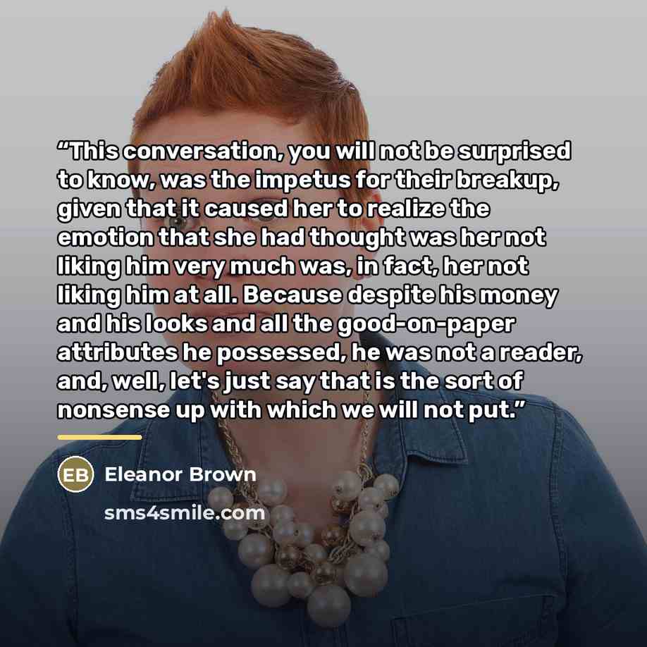 “This conversation, you will not be surprised to know, was the impetus for their breakup, given that it caused her to realize the emotion that she had thought was her not liking him very much was, in fact, her not liking him at all. Because despite his money and his looks and all the good-on-paper…” quote by Eleanor Brown
