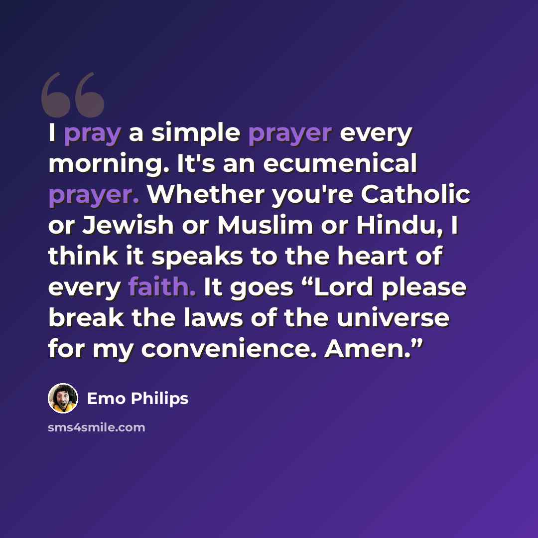 “I pray a simple prayer every morning. It's an ecumenical prayer. Whether you're Catholic or Jewish or Muslim or Hindu, I think it speaks to the heart of every faith. It goes “Lord please break the laws of the universe for my convenience. Amen.”” quote by Emo Philips
