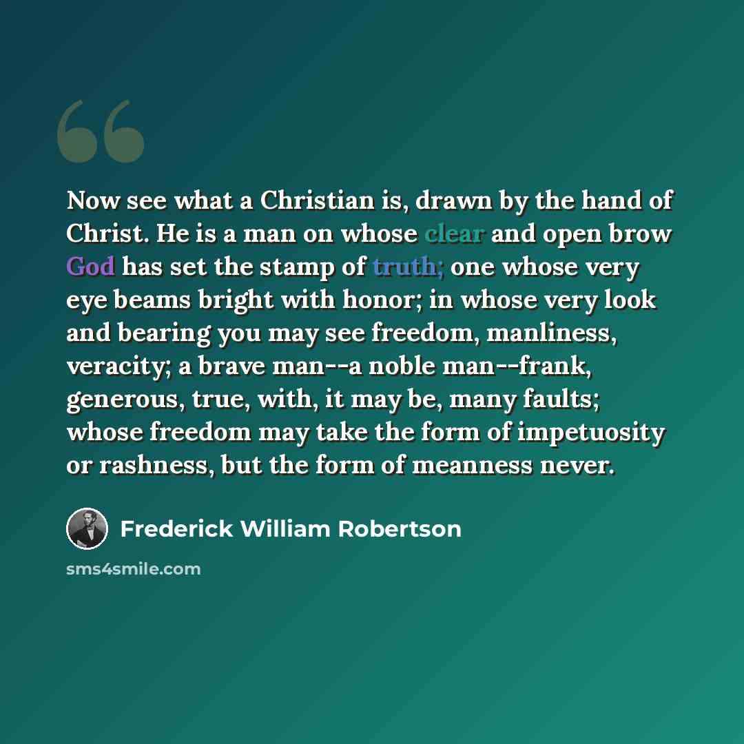 “Now see what a Christian is, drawn by the hand of Christ. He is a man on whose clear and open brow God has set the stamp of truth; one whose very eye beams bright with honor; in whose very look and bearing you may see freedom, manliness, veracity; a brave man--a noble man--frank, generous, true…” quote by Frederick William Robertson