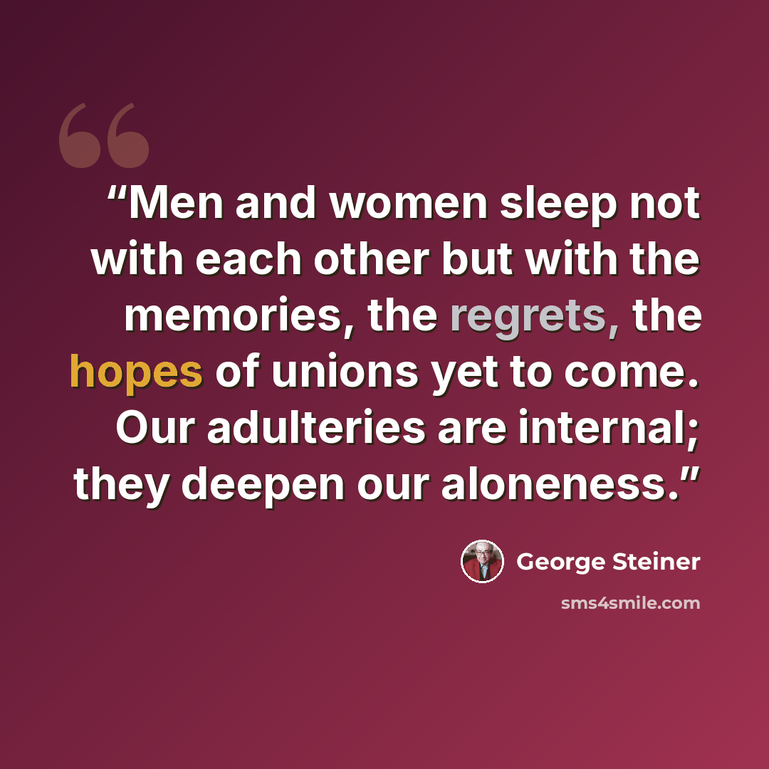 “Men and women sleep not with each other but with the memories, the regrets, the hopes of unions yet to come. Our adulteries are internal; they deepen our aloneness.” quote by George Steiner