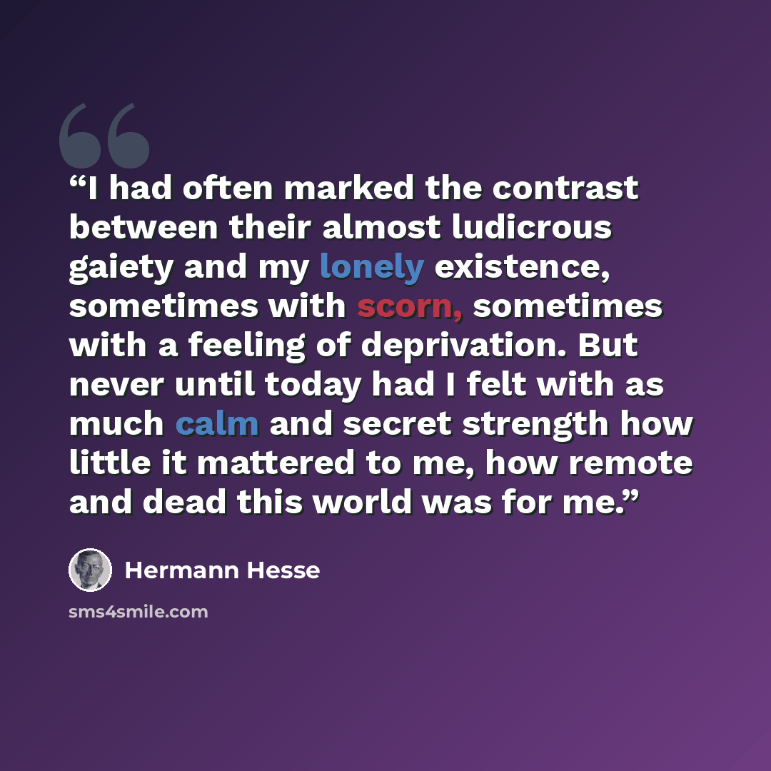 “I had often marked the contrast between their almost ludicrous gaiety and my lonely existence, sometimes with scorn, sometimes with a feeling of deprivation. But never until today had I felt with as much calm and secret strength how little it mattered to me, how remote and dead this world was for…” quote by Hermann Hesse
