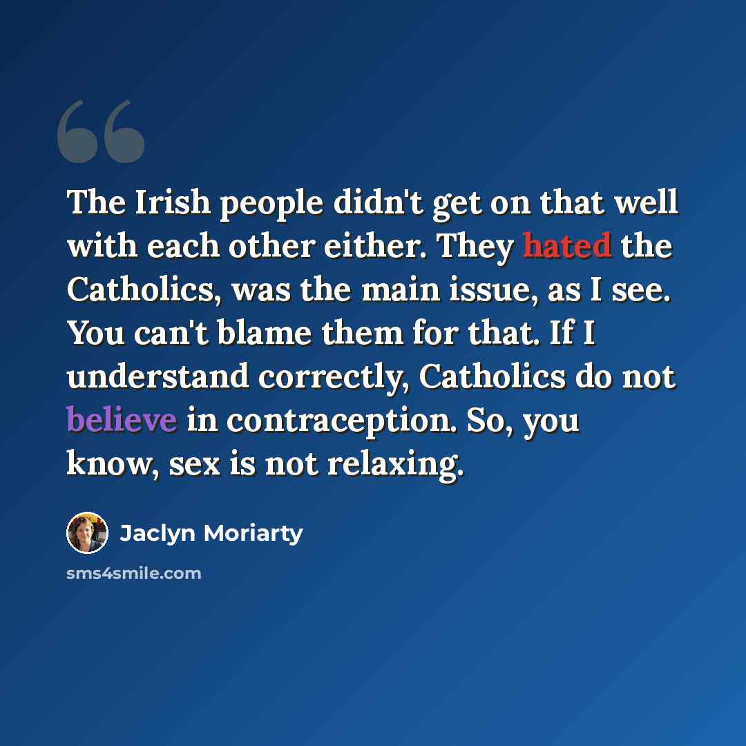 “The Irish people didn't get on that well with each other either. They hated the Catholics, was the main issue, as I see. You can't blame them for that. If I understand correctly, Catholics do not believe in contraception. So, you know, sex is not relaxing.” quote by Jaclyn Moriarty
