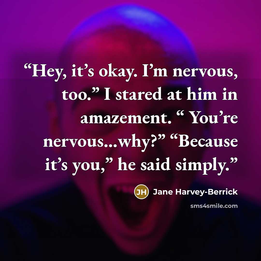 “Hey, it’s okay. I’m nervous, too.” I stared at him in amazement. “ You’re nervous…why?” “Because it’s you,” he said simply.” quote by Jane Harvey-Berrick