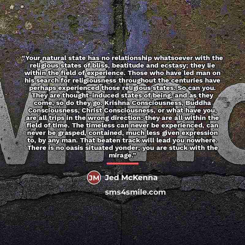 “Your natural state has no relationship whatsoever with the religious states of bliss, beatitude and ecstasy; they lie within the field of experience. Those who have led man on his search for religiousness throughout the centuries have perhaps experienced those religious states. So can you. They…” quote by Jed McKenna