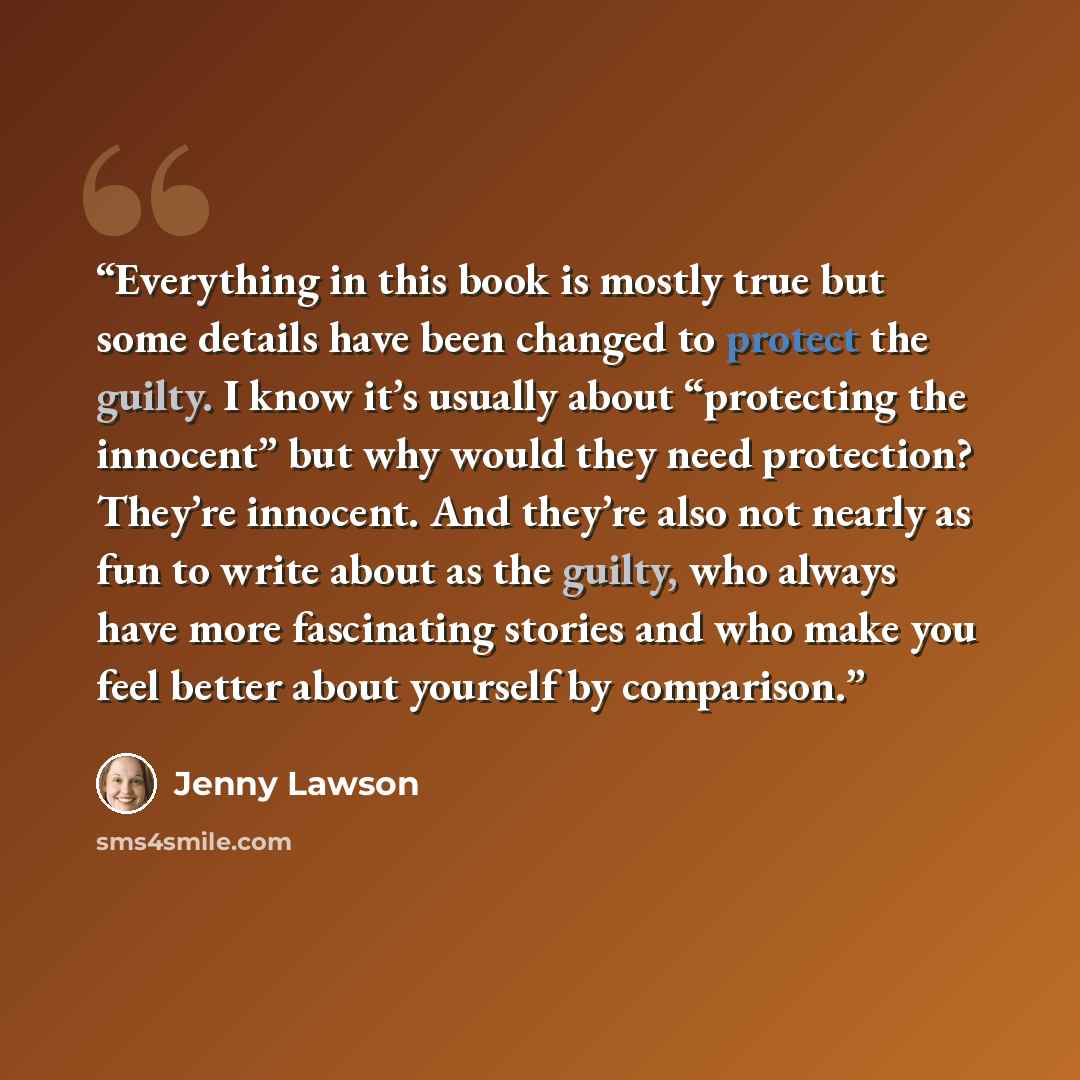 “Everything in this book is mostly true but some details have been changed to protect the guilty. I know it’s usually about “protecting the innocent” but why would they need protection? They’re innocent. And they’re also not nearly as fun to write about as the guilty, who always have more…” quote by Jenny Lawson