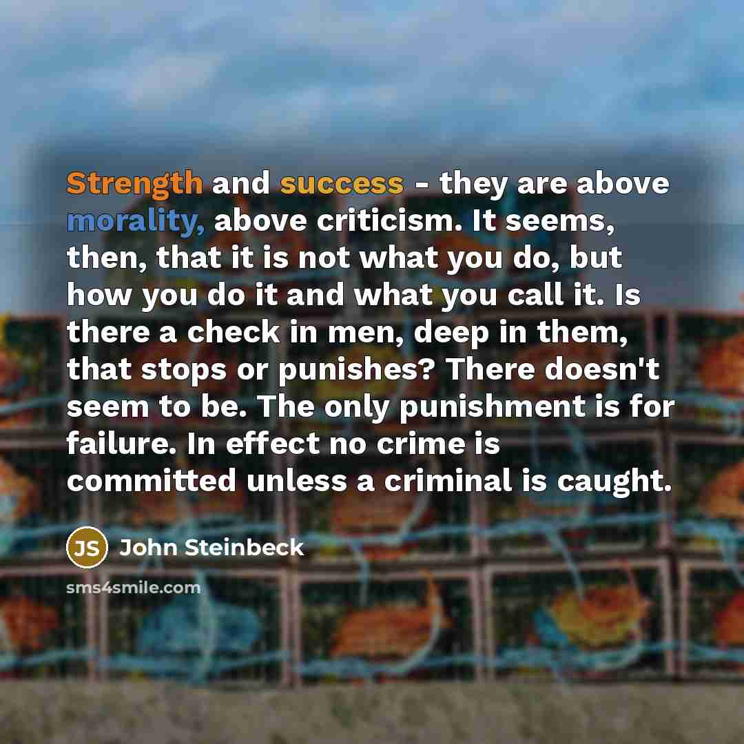 “Strength and success - they are above morality, above criticism. It seems, then, that it is not what you do, but how you do it and what you call it. Is there a check in men, deep in them, that stops or punishes? There doesn't seem to be. The only punishment is for failure. In effect no crime is…” quote by John Steinbeck