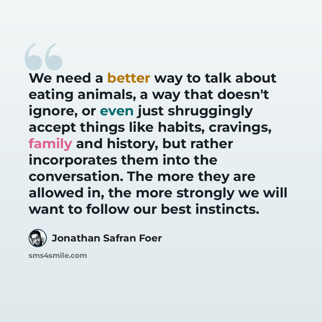 “We need a better way to talk about eating animals, a way that doesn't ignore, or even just shruggingly accept things like habits, cravings, family and history, but rather incorporates them into the conversation. The more they are allowed in, the more strongly we will want to follow our best…” quote by Jonathan Safran Foer