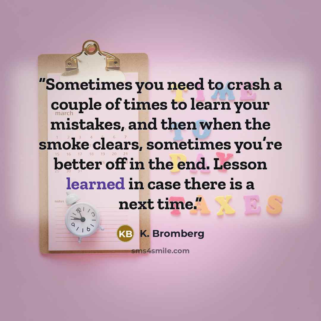 “Sometimes you need to crash a couple of times to learn your mistakes, and then when the smoke clears, sometimes you’re better off in the end. Lesson learned in case there is a next time.” quote by K. Bromberg