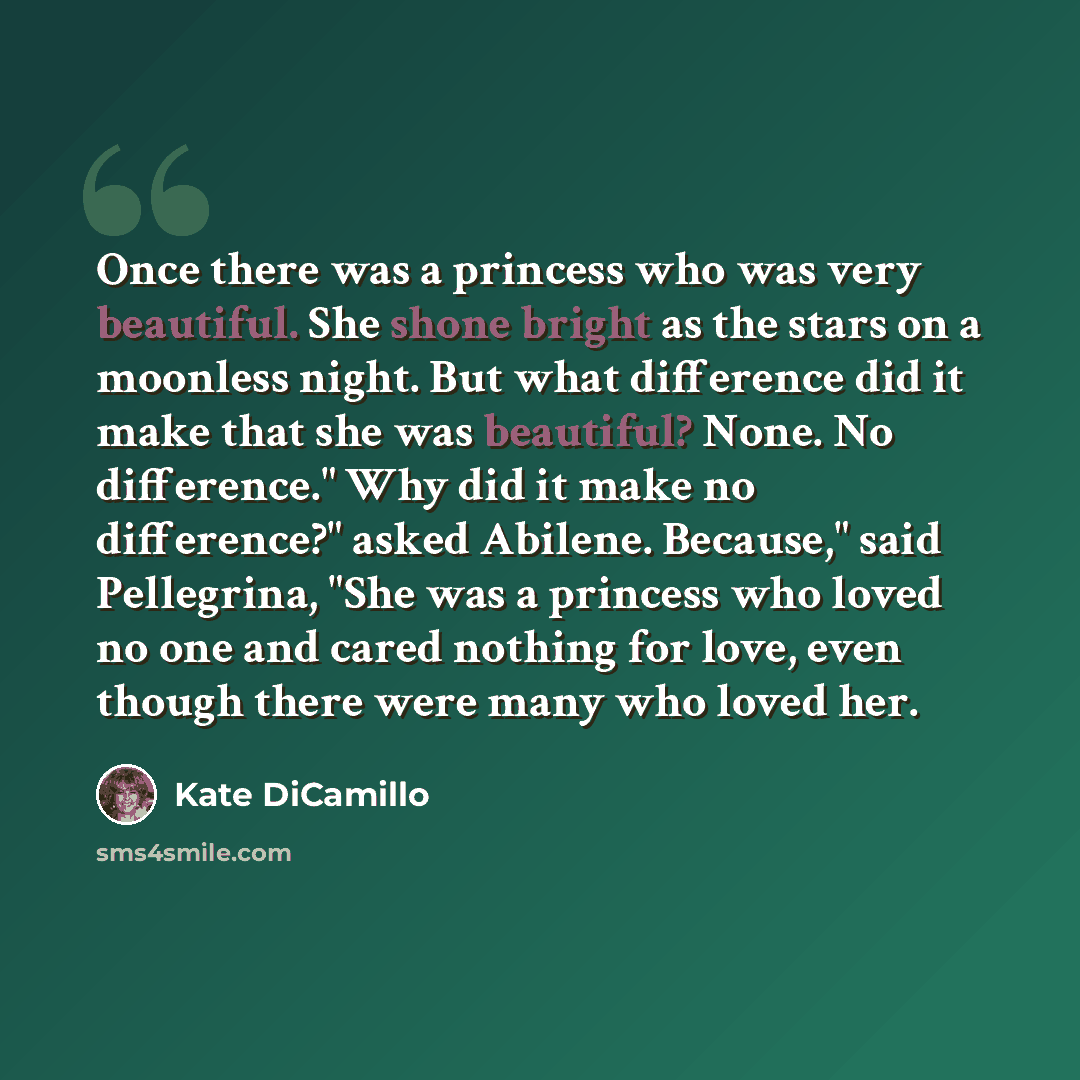 “Once there was a princess who was very beautiful. She shone bright as the stars on a moonless night. But what difference did it make that she was beautiful? None. No difference." Why did it make no difference?" asked Abilene. Because," said Pellegrina, "She was a princess who loved no one and…” quote by Kate DiCamillo