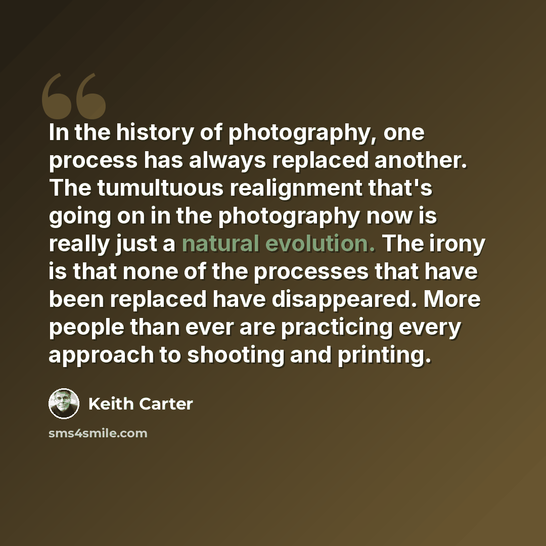 “In the history of photography, one process has always replaced another. The tumultuous realignment that's going on in the photography now is really just a natural evolution. The irony is that none of the processes that have been replaced have disappeared. More people than ever are practicing every…” quote by Keith Carter