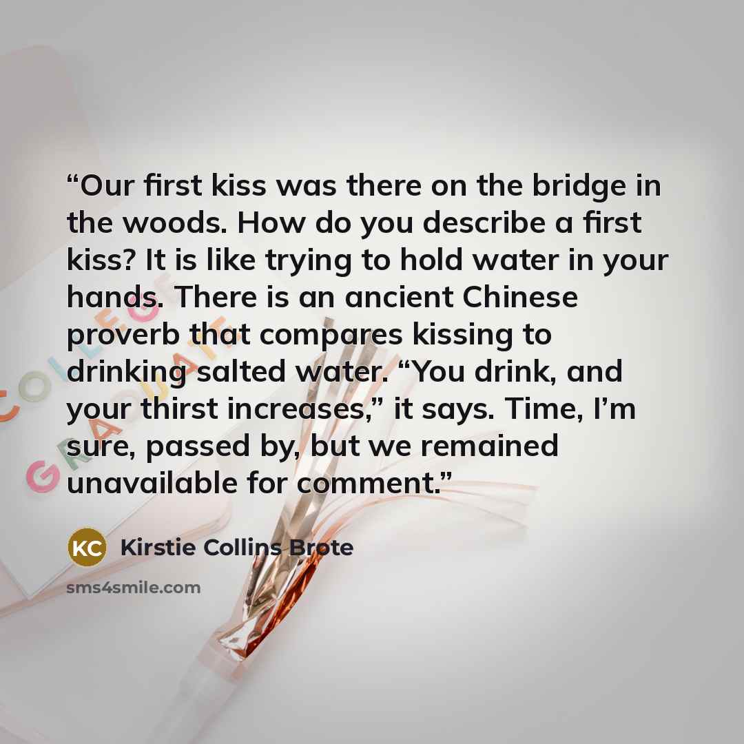 “Our first kiss was there on the bridge in the woods. How do you describe a first kiss? It is like trying to hold water in your hands. There is an ancient Chinese proverb that compares kissing to drinking salted water. “You drink, and your thirst increases,” it says. Time, I’m sure, passed by, but…” quote by Kirstie Collins Brote