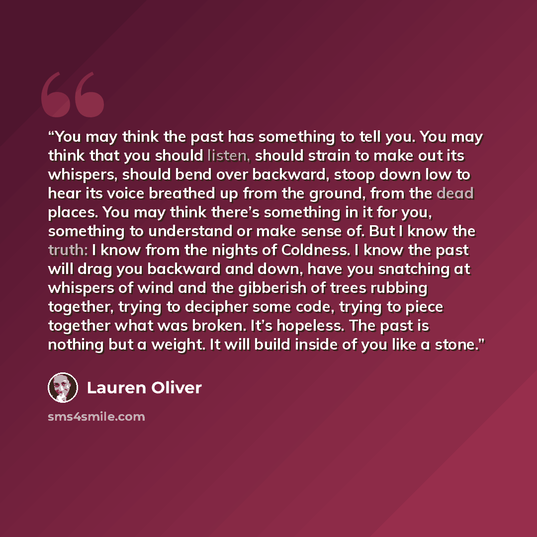 “You may think the past has something to tell you. You may think that you should listen, should strain to make out its whispers, should bend over backward, stoop down low to hear its voice breathed up from the ground, from the dead places. You may think there’s something in it for you, something to…” quote by Lauren Oliver
