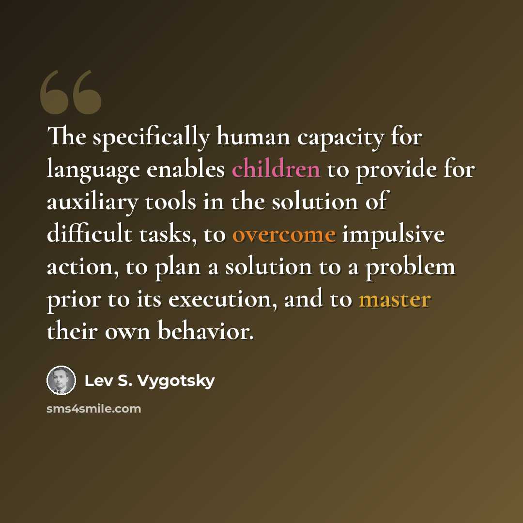 “The specifically human capacity for language enables children to provide for auxiliary tools in the solution of difficult tasks, to overcome impulsive action, to plan a solution to a problem prior to its execution, and to master their own behavior.” quote by Lev S. Vygotsky