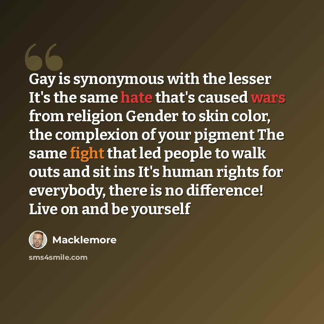 “Gay is synonymous with the lesser It's the same hate that's caused wars from religion Gender to skin color, the complexion of your pigment The same fight that led people to walk outs and sit ins It's human rights for everybody, there is no difference! Live on and be yourself” quote by Macklemore