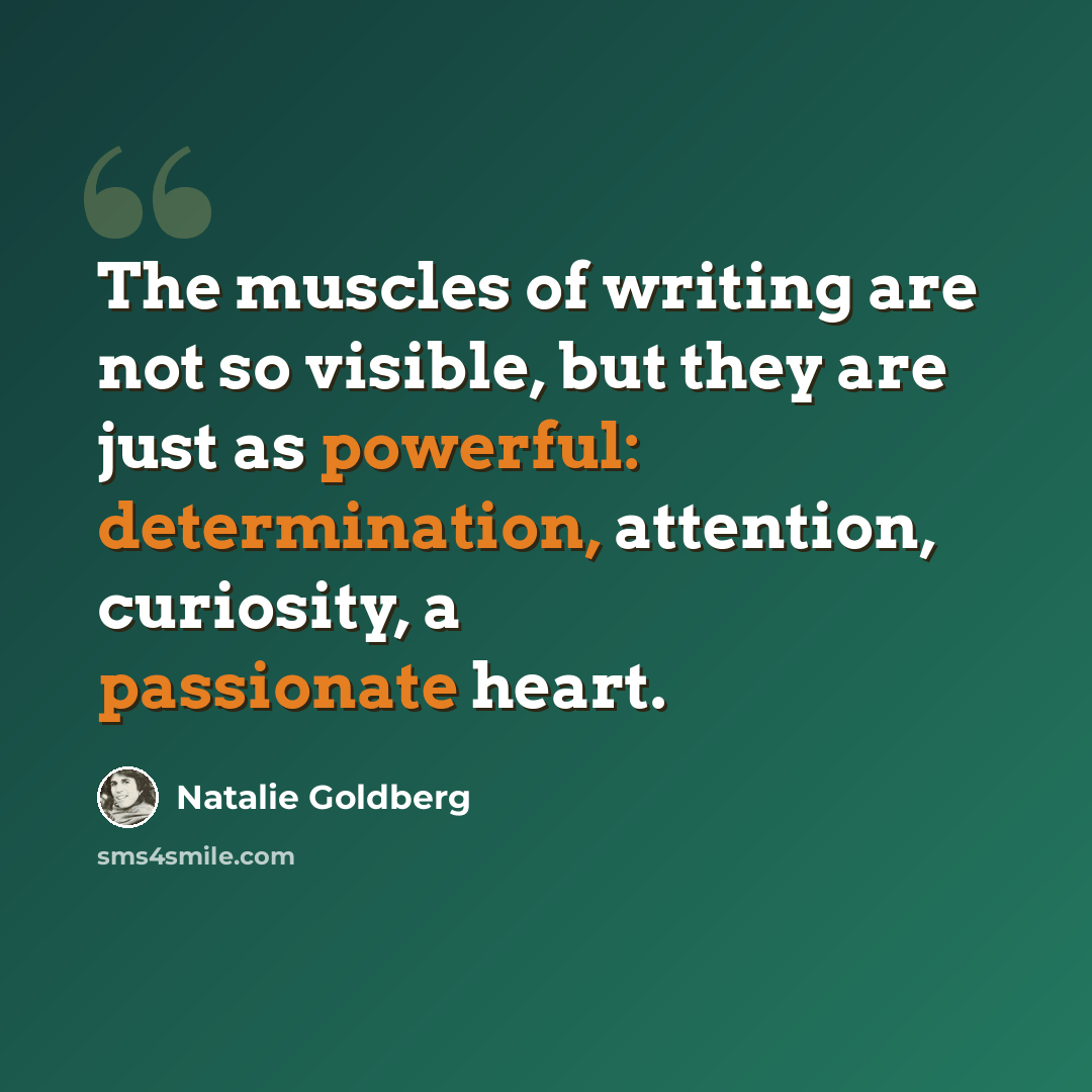 “The muscles of writing are not so visible, but they are just as powerful: determination, attention, curiosity, a passionate heart.” quote by Natalie Goldberg