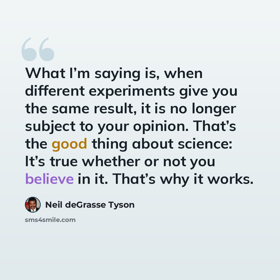 “What I’m saying is, when different experiments give you the same result, it is no longer subject to your opinion. That’s the good thing about science: It’s true whether or not you believe in it. That’s why it works.” quote by Neil deGrasse Tyson