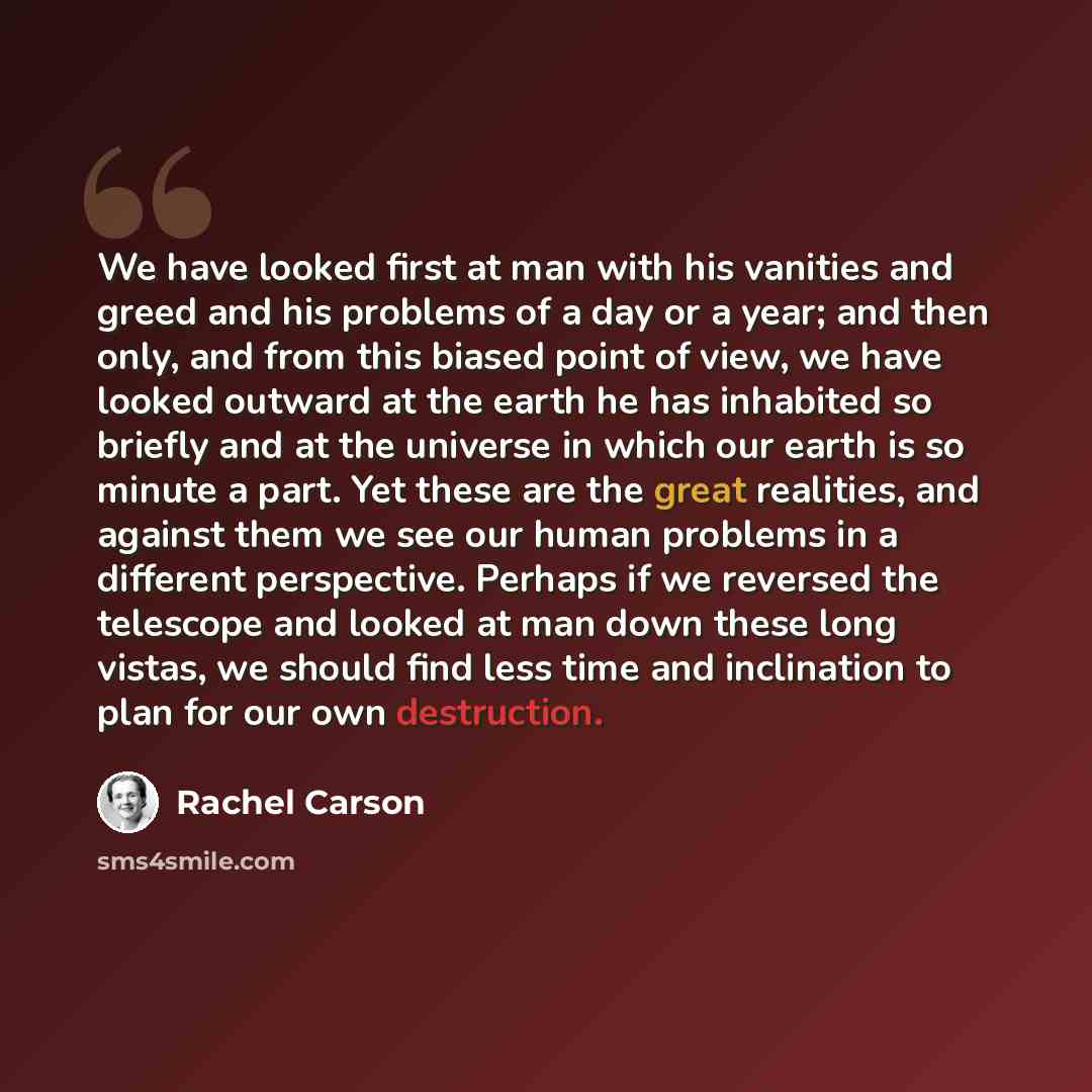 “We have looked first at man with his vanities and greed and his problems of a day or a year; and then only, and from this biased point of view, we have looked outward at the earth he has inhabited so briefly and at the universe in which our earth is so minute a part. Yet these are the great…” quote by Rachel Carson
