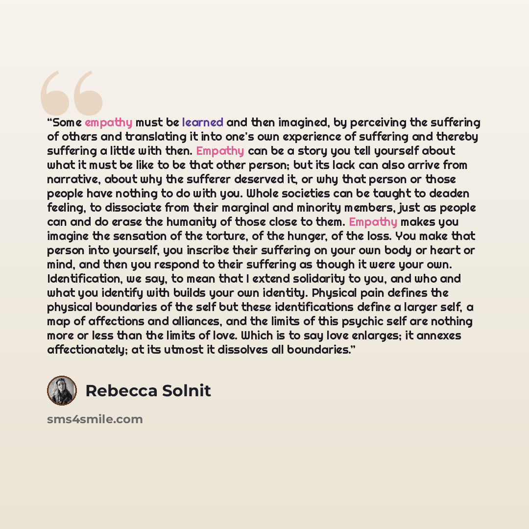 “Some empathy must be learned and then imagined, by perceiving the suffering of others and translating it into one's own experience of suffering and thereby suffering a little with then. Empathy can be a story you tell yourself about what it must be like to be that other person; but its lack can…” quote by Rebecca Solnit