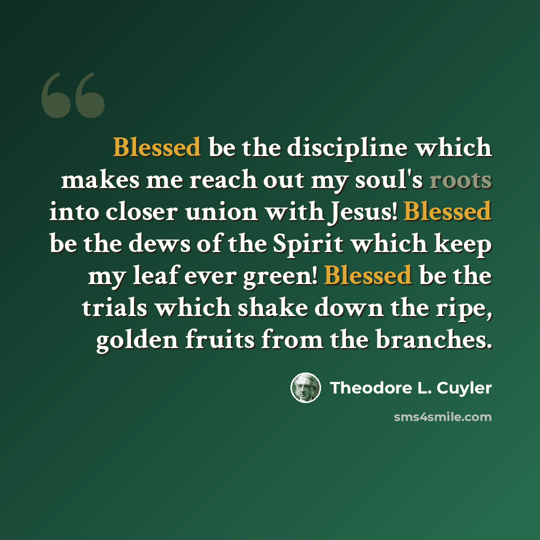 “Blessed be the discipline which makes me reach out my soul's roots into closer union with Jesus! Blessed be the dews of the Spirit which keep my leaf ever green! Blessed be the trials which shake down the ripe, golden fruits from the branches.” quote by Theodore L. Cuyler