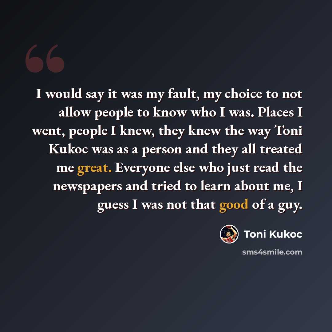 “I would say it was my fault, my choice to not allow people to know who I was. Places I went, people I knew, they knew the way Toni Kukoc was as a person and they all treated me great. Everyone else who just read the newspapers and tried to learn about me, I guess I was not that good of a guy.” quote by Toni Kukoc
