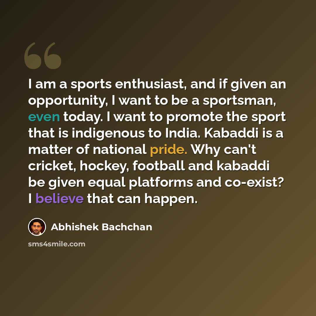 “I am a sports enthusiast, and if given an opportunity, I want to be a sportsman, even today. I want to promote the sport that is indigenous to India. Kabaddi is a matter of national pride. Why can't cricket, hockey, football and kabaddi be given equal platforms and co-exist? I believe that can…” quote by Abhishek Bachchan