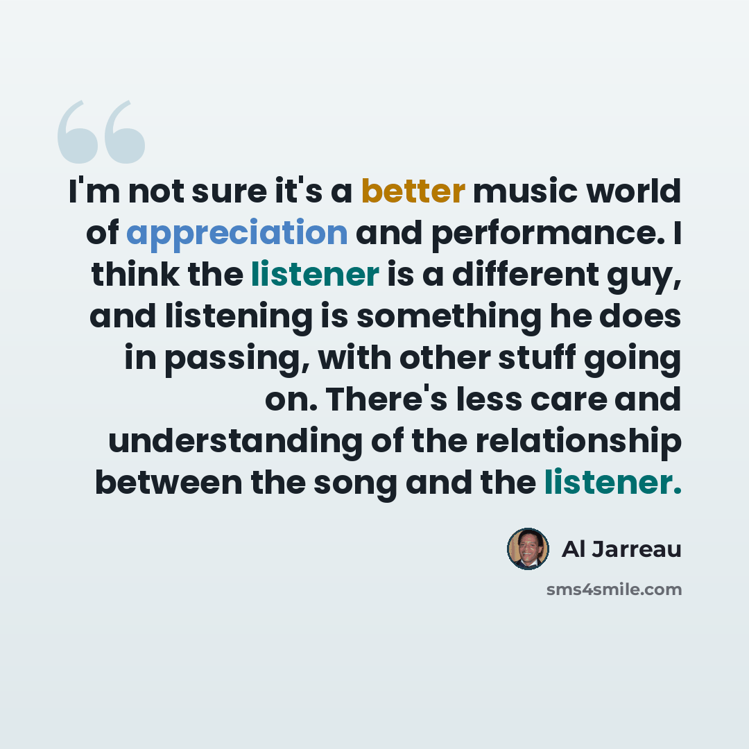 “I'm not sure it's a better music world of appreciation and performance. I think the listener is a different guy, and listening is something he does in passing, with other stuff going on. There's less care and understanding of the relationship between the song and the listener.” quote by Al Jarreau