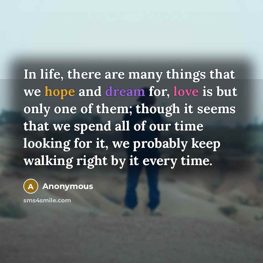 “In life, there are many things that we hope and dream for, love is but only one of them; though it seems that we spend all of our time looking for it, we probably keep walking right by it every time.” quote by Anonymous