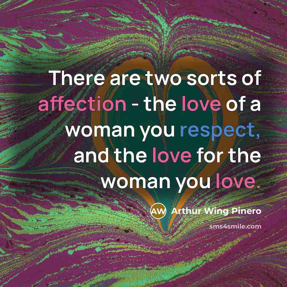 “There are two sorts of affection - the love of a woman you respect, and the love for the woman you love.” quote by Arthur Wing Pinero